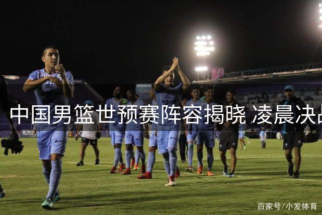 中国男篮世预赛阵容揭晓 凌晨决战卡塔尔迎新挑战