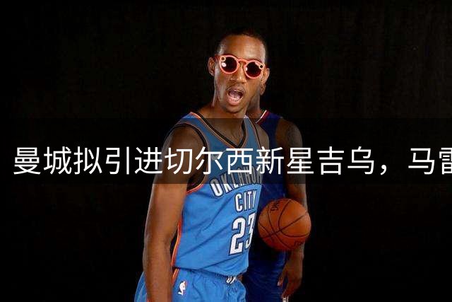曼城拟引进切尔西新星吉乌，马雷斯卡是否该行动？