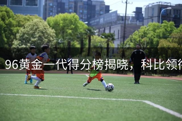 96黄金一代得分榜揭晓，科比领衔众星璀璨